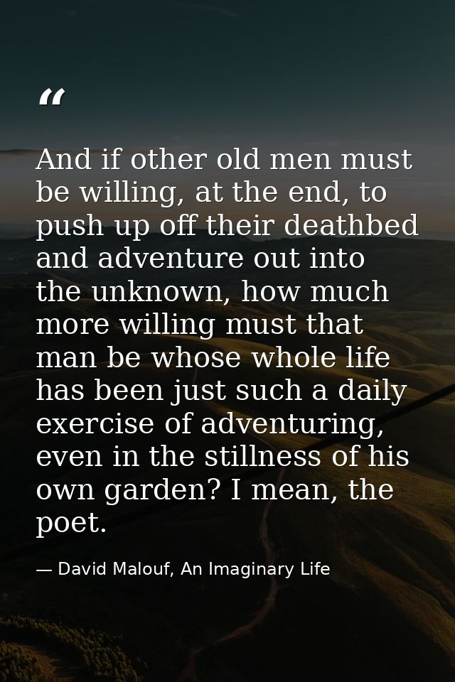 And if other old men must be willing, at the end, to push up off their deathbed and adventure out into the unknown, how  — David Malouf, An Imaginary Life