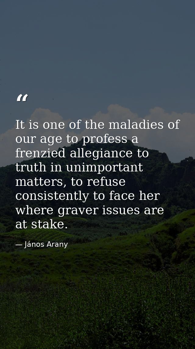It is one of the maladies of our age to profess a frenzied allegiance to truth in unimportant matters, to refuse consist — János Arany