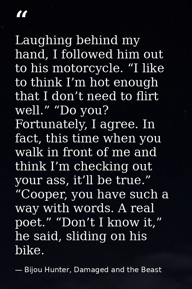 Laughing behind my hand, I followed him out to his motorcycle. “I like to think I’m hot enough that I don’t need to flir — Bijou Hunter, Damaged and the Beast