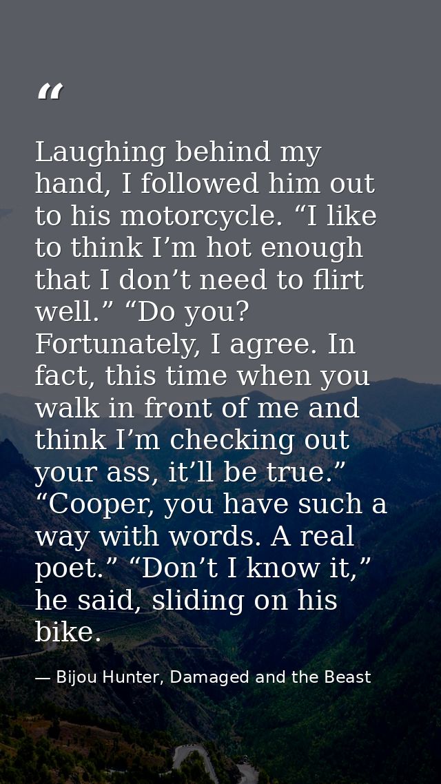 Laughing behind my hand, I followed him out to his motorcycle. “I like to think I’m hot enough that I don’t need to flir — Bijou Hunter, Damaged and the Beast
