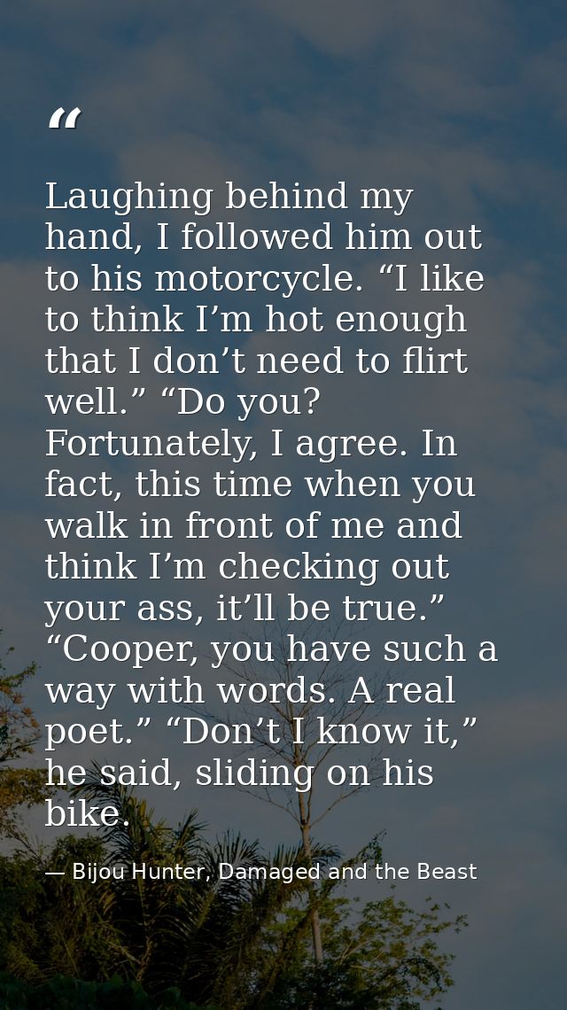Laughing behind my hand, I followed him out to his motorcycle. “I like to think I’m hot enough that I don’t need to flir — Bijou Hunter, Damaged and the Beast