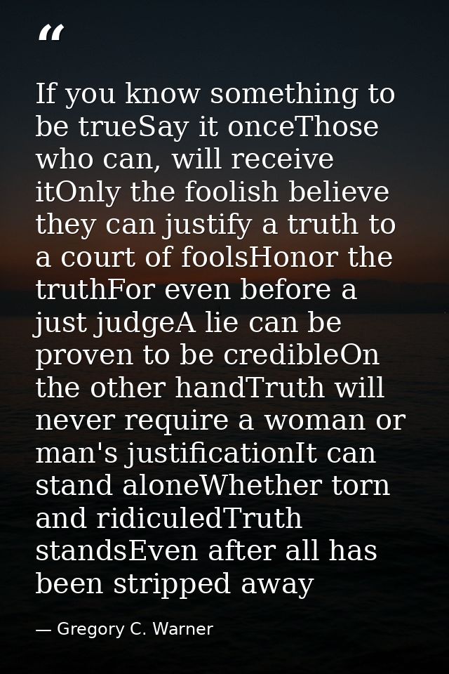 If you know something to be trueSay it onceThose who can, will receive itOnly the foolish believe they can justify a tru — Gregory C. Warner