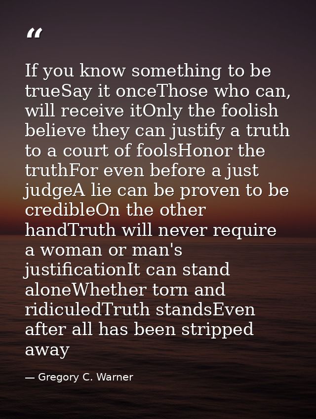 If you know something to be trueSay it onceThose who can, will receive itOnly the foolish believe they can justify a tru — Gregory C. Warner