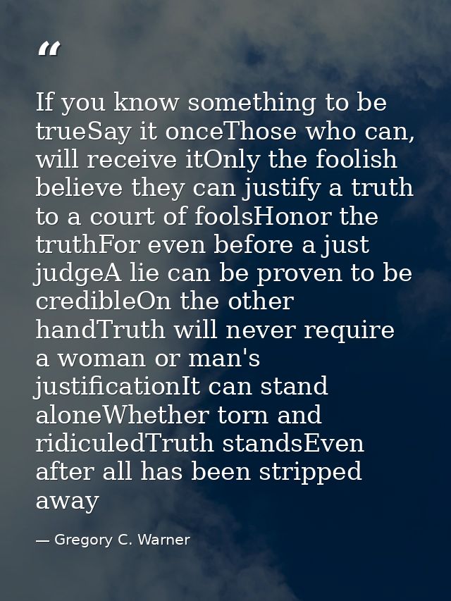 If you know something to be trueSay it onceThose who can, will receive itOnly the foolish believe they can justify a tru — Gregory C. Warner