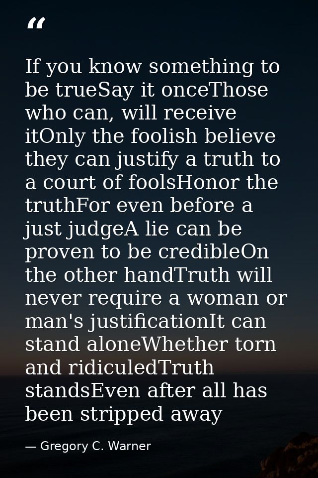 If you know something to be trueSay it onceThose who can, will receive itOnly the foolish believe they can justify a tru — Gregory C. Warner