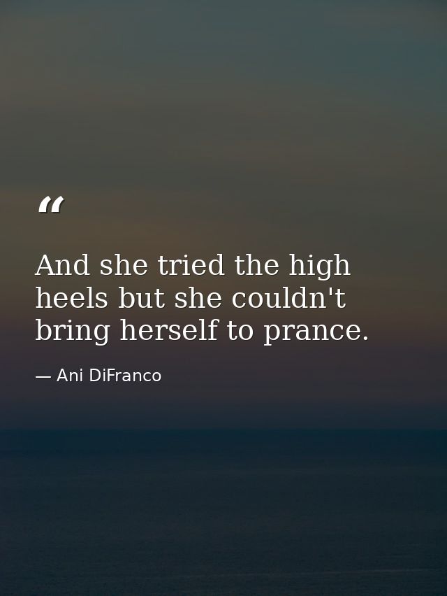 And she tried the high heels but she couldn't bring herself to prance. — Ani DiFranco