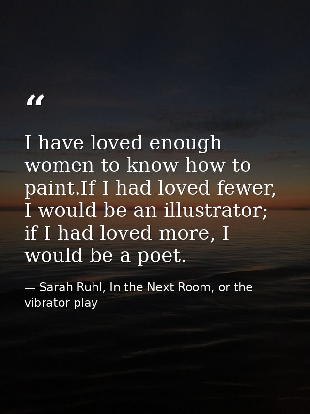 I have loved enough women to know how to paint.If I had loved fewer, I would be an illustrator; if I had loved more, I w — Sarah Ruhl, In the Next Room, or the vibrator play
