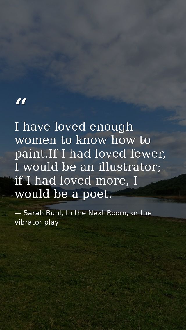 I have loved enough women to know how to paint.If I had loved fewer, I would be an illustrator; if I had loved more, I w — Sarah Ruhl, In the Next Room, or the vibrator play