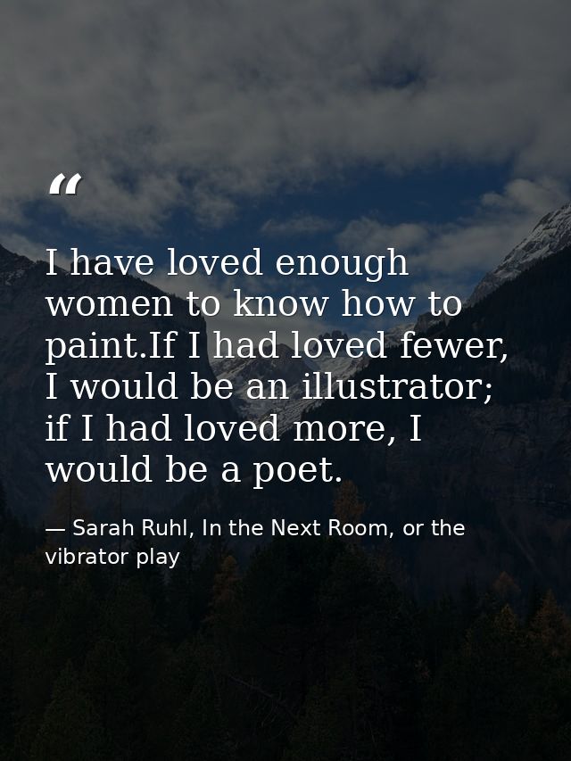 I have loved enough women to know how to paint.If I had loved fewer, I would be an illustrator; if I had loved more, I w — Sarah Ruhl, In the Next Room, or the vibrator play