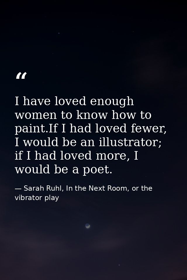 I have loved enough women to know how to paint.If I had loved fewer, I would be an illustrator; if I had loved more, I w — Sarah Ruhl, In the Next Room, or the vibrator play
