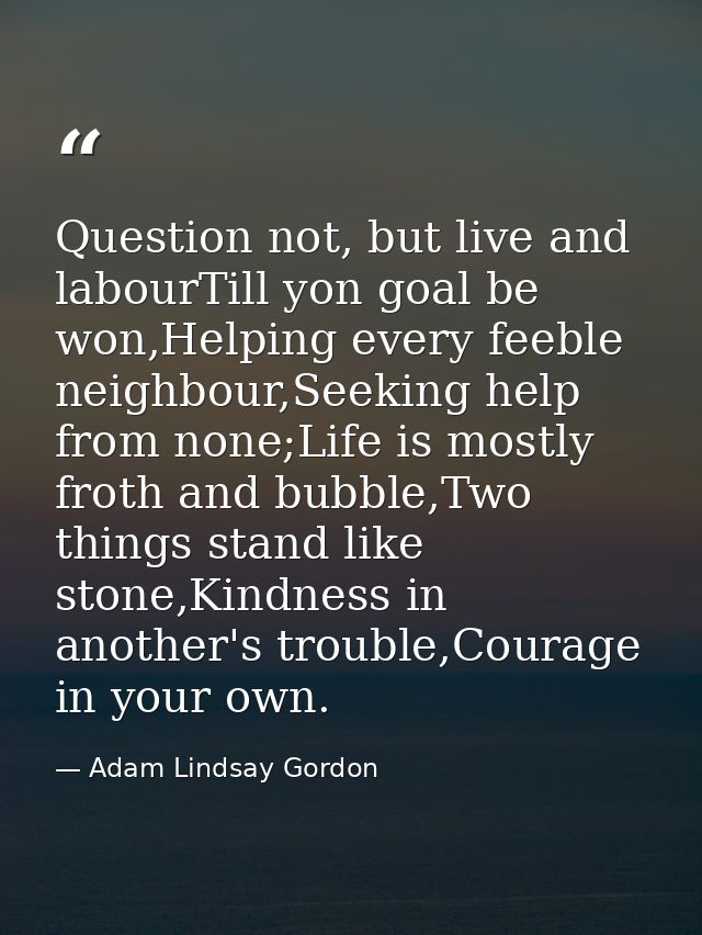 Question not, but live and labourTill yon goal be won,Helping every feeble neighbour,Seeking help from none;Life is most — Adam Lindsay Gordon