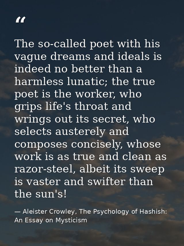 The so-called poet with his vague dreams and ideals is indeed no better than a harmless lunatic; the true poet is the wo — Aleister Crowley, The Psychology of Hashish: An Essay on Mysticism