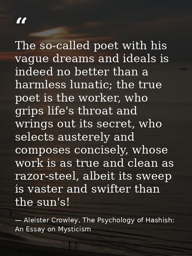 The so-called poet with his vague dreams and ideals is indeed no better than a harmless lunatic; the true poet is the wo — Aleister Crowley, The Psychology of Hashish: An Essay on Mysticism