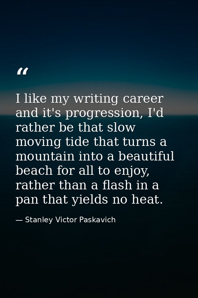 I like my writing career and it's progression, I'd rather be that slow moving tide that turns a mountain into a beautifu — Stanley Victor Paskavich