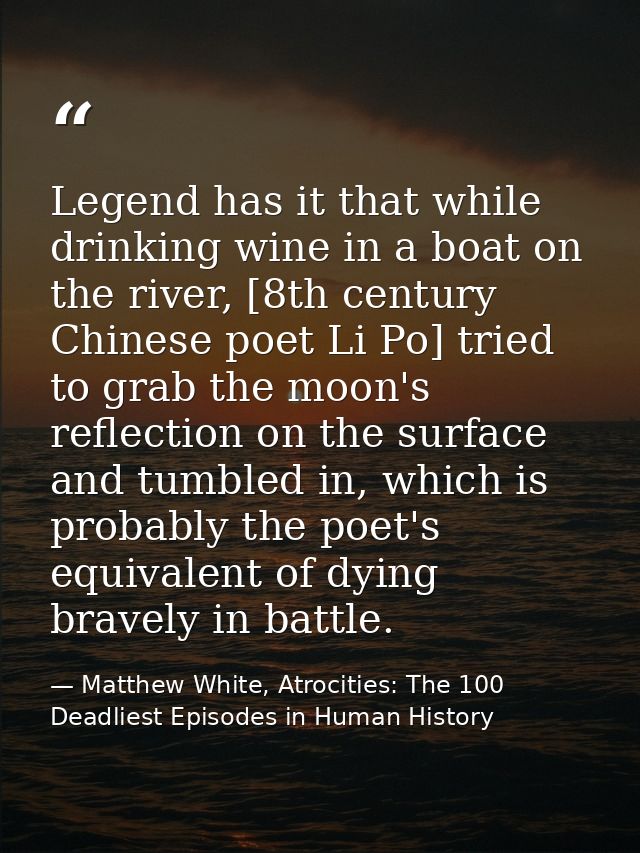 Legend has it that while drinking wine in a boat on the river, [8th century Chinese poet Li Po] tried to grab the moon's — Matthew White, Atrocities: The 100 Deadliest Episodes in Human History