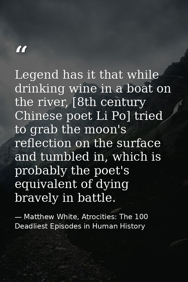 Legend has it that while drinking wine in a boat on the river, [8th century Chinese poet Li Po] tried to grab the moon's — Matthew White, Atrocities: The 100 Deadliest Episodes in Human History