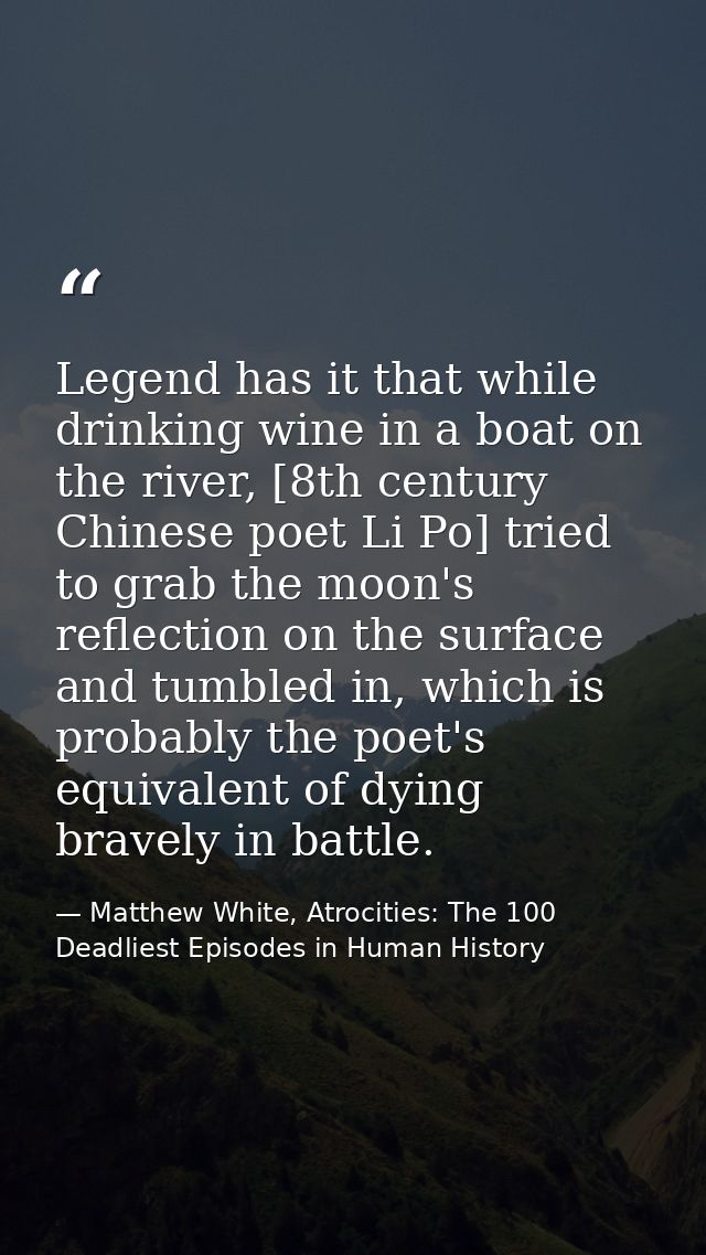 Legend has it that while drinking wine in a boat on the river, [8th century Chinese poet Li Po] tried to grab the moon's — Matthew White, Atrocities: The 100 Deadliest Episodes in Human History