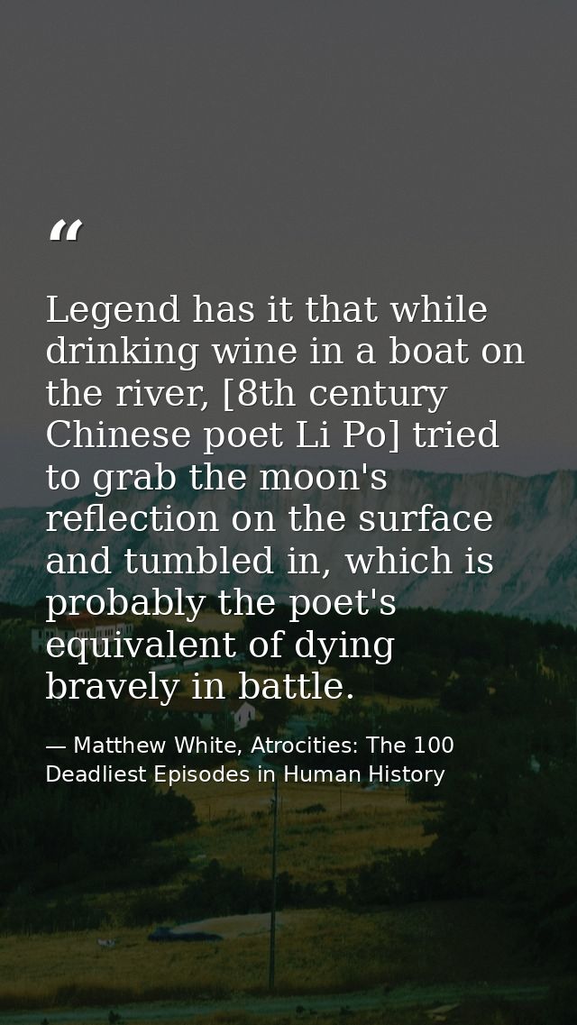 Legend has it that while drinking wine in a boat on the river, [8th century Chinese poet Li Po] tried to grab the moon's — Matthew White, Atrocities: The 100 Deadliest Episodes in Human History