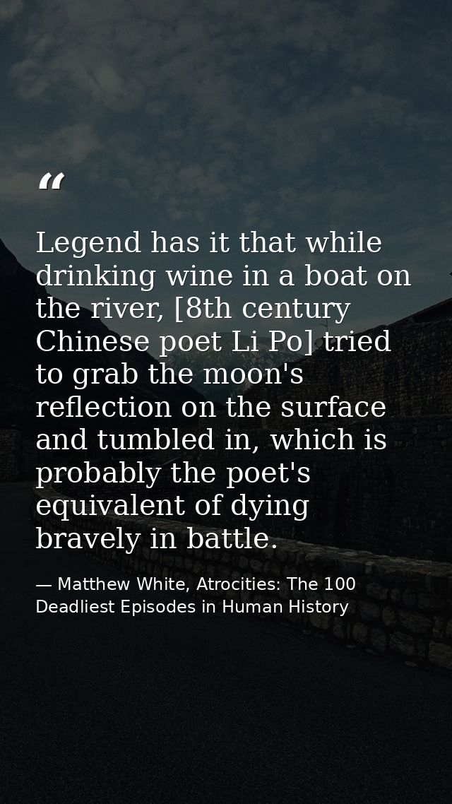 Legend has it that while drinking wine in a boat on the river, [8th century Chinese poet Li Po] tried to grab the moon's — Matthew White, Atrocities: The 100 Deadliest Episodes in Human History