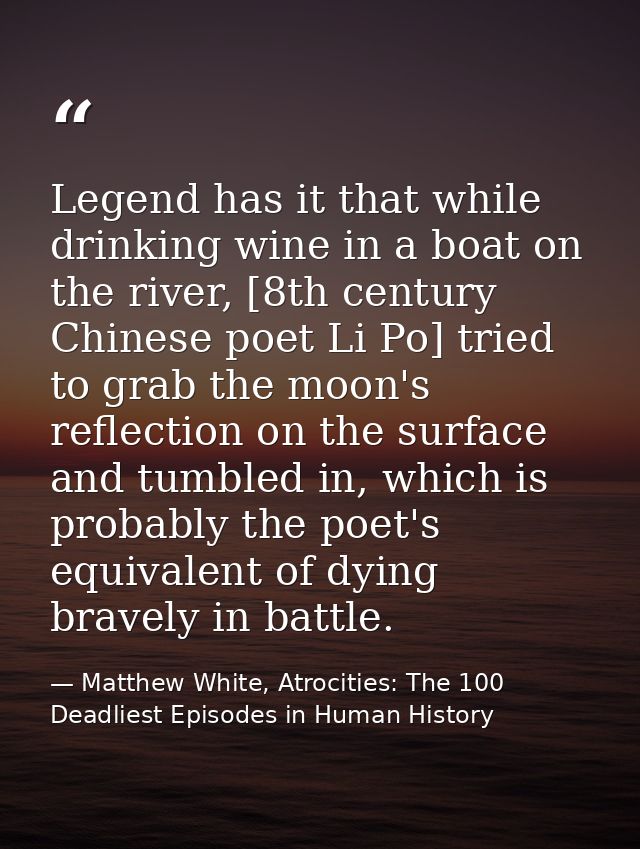 Legend has it that while drinking wine in a boat on the river, [8th century Chinese poet Li Po] tried to grab the moon's — Matthew White, Atrocities: The 100 Deadliest Episodes in Human History