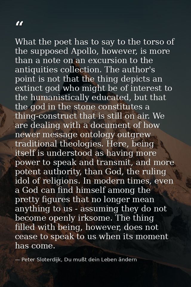 What the poet has to say to the torso of the supposed Apollo, however, is more than a note on an excursion to the antiqu — Peter Sloterdijk, Du mußt dein Leben ändern