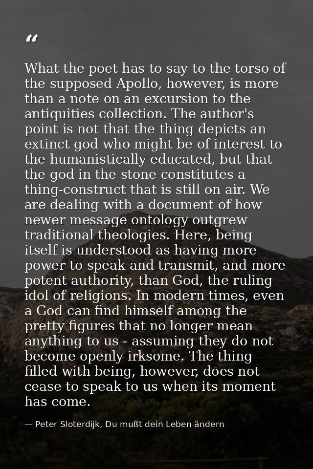 What the poet has to say to the torso of the supposed Apollo, however, is more than a note on an excursion to the antiqu — Peter Sloterdijk, Du mußt dein Leben ändern