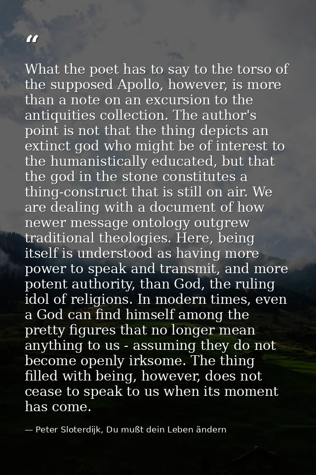 What the poet has to say to the torso of the supposed Apollo, however, is more than a note on an excursion to the antiqu — Peter Sloterdijk, Du mußt dein Leben ändern