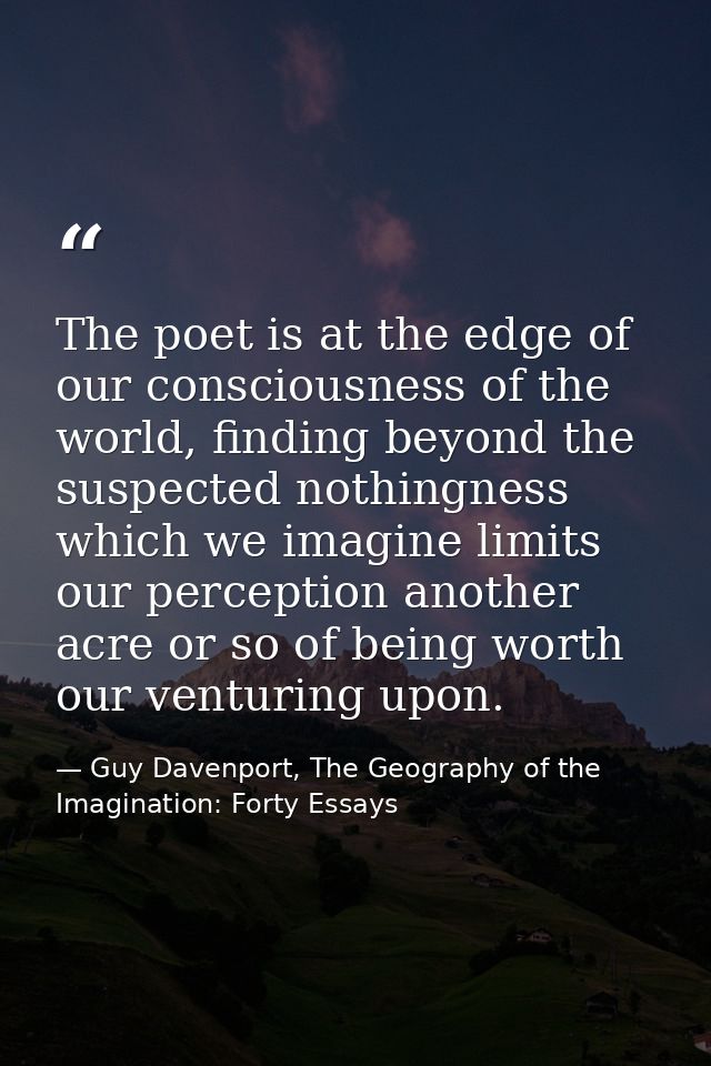 The poet is at the edge of our consciousness of the world, finding beyond the suspected nothingness which we imagine lim — Guy Davenport, The Geography of the Imagination: Forty Essays