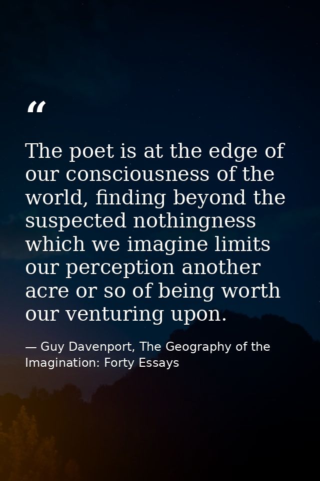 The poet is at the edge of our consciousness of the world, finding beyond the suspected nothingness which we imagine lim — Guy Davenport, The Geography of the Imagination: Forty Essays