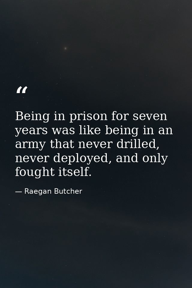 Being in prison for seven years was like being in an army that never drilled, never deployed, and only fought itself. — Raegan Butcher