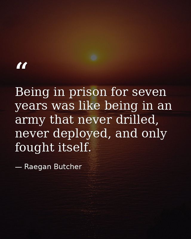 Being in prison for seven years was like being in an army that never drilled, never deployed, and only fought itself. — Raegan Butcher