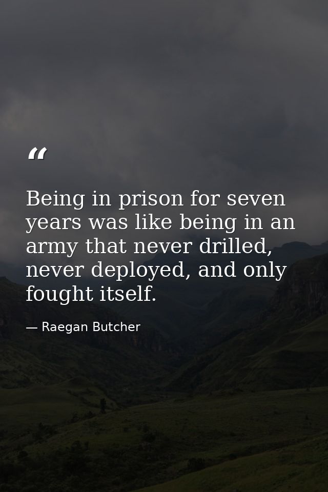 Being in prison for seven years was like being in an army that never drilled, never deployed, and only fought itself. — Raegan Butcher