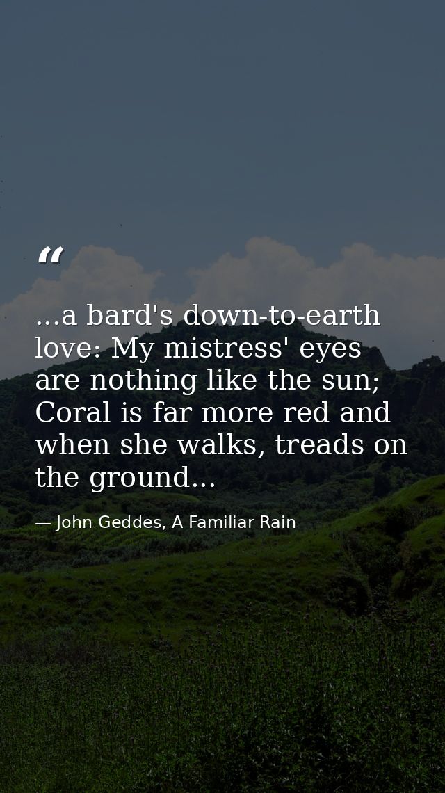 ...a bard's down-to-earth love: My mistress' eyes are nothing like the sun; Coral is far more red and when she walks, tr — John Geddes, A Familiar Rain