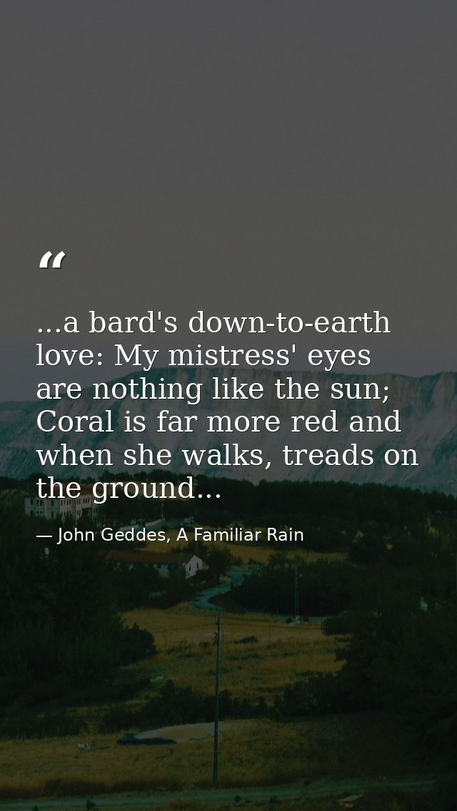 ...a bard's down-to-earth love: My mistress' eyes are nothing like the sun; Coral is far more red and when she walks, tr — John Geddes, A Familiar Rain