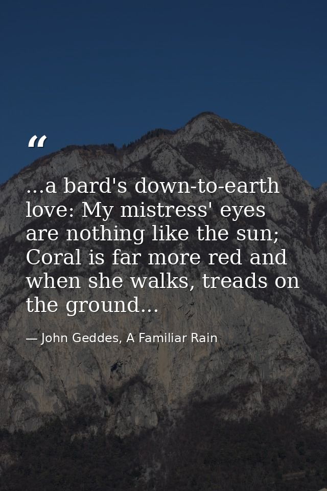 ...a bard's down-to-earth love: My mistress' eyes are nothing like the sun; Coral is far more red and when she walks, tr — John Geddes, A Familiar Rain