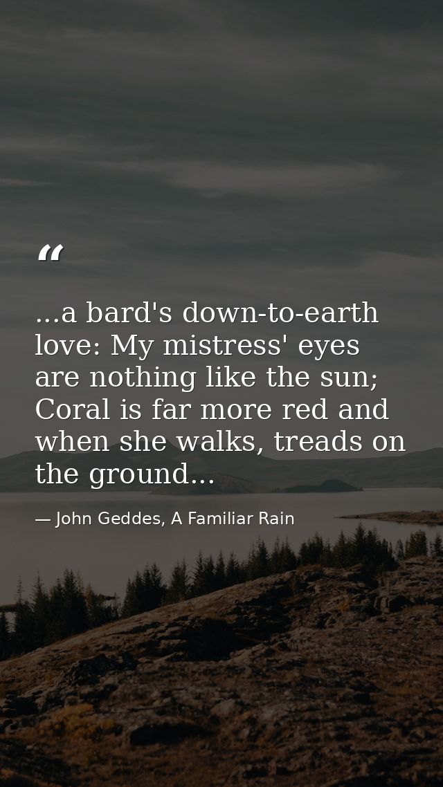 ...a bard's down-to-earth love: My mistress' eyes are nothing like the sun; Coral is far more red and when she walks, tr — John Geddes, A Familiar Rain