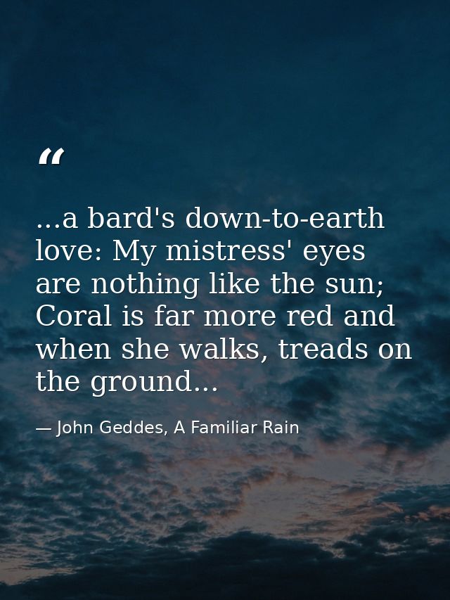 ...a bard's down-to-earth love: My mistress' eyes are nothing like the sun; Coral is far more red and when she walks, tr — John Geddes, A Familiar Rain