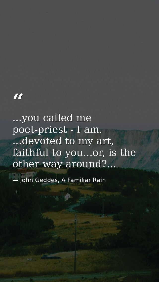 ...you called me poet-priest - I am. ...devoted to my art, faithful to you...or, is the other way around?... — John Geddes, A Familiar Rain