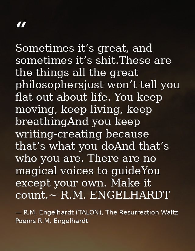 Sometimes it’s great, and sometimes it’s shit.These are the things all the great philosophersjust won’t tell you flat ou — R.M. Engelhardt (TALON), The Resurrection Waltz Poems R.M. Engelhardt