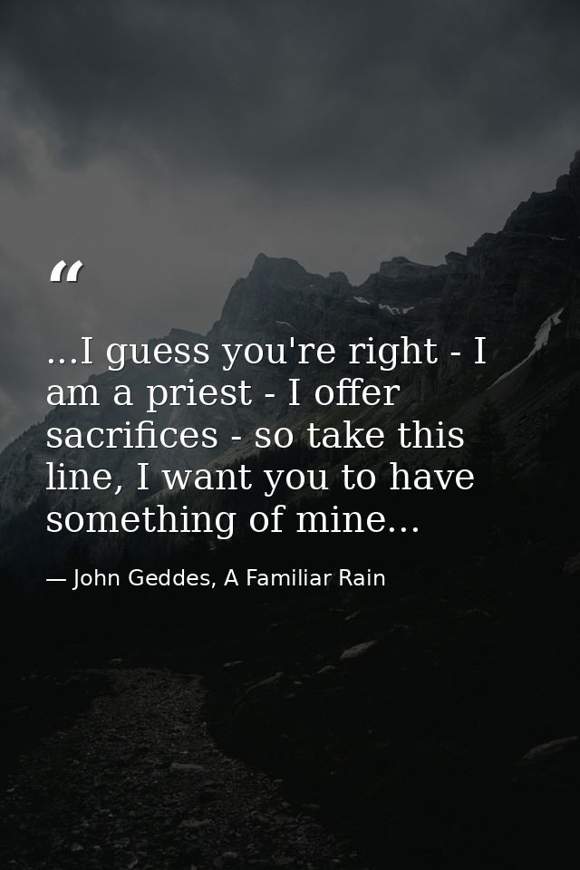 ...I guess you're right - I am a priest - I offer sacrifices - so take this line, I want you to have something of mine.. — John Geddes, A Familiar Rain