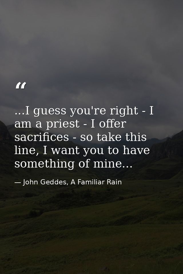 ...I guess you're right - I am a priest - I offer sacrifices - so take this line, I want you to have something of mine.. — John Geddes, A Familiar Rain