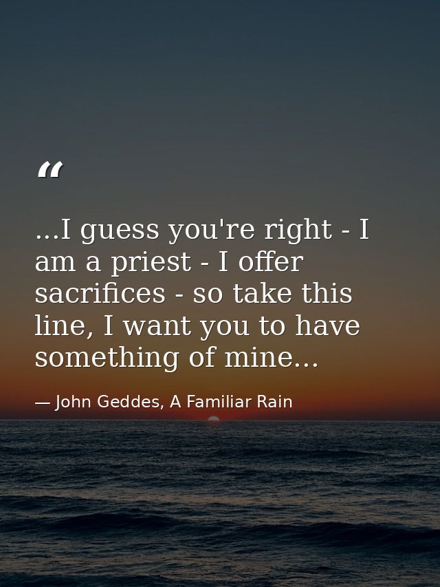 ...I guess you're right - I am a priest - I offer sacrifices - so take this line, I want you to have something of mine.. — John Geddes, A Familiar Rain