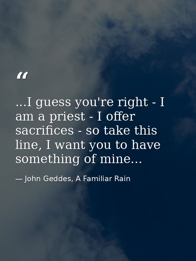 ...I guess you're right - I am a priest - I offer sacrifices - so take this line, I want you to have something of mine.. — John Geddes, A Familiar Rain