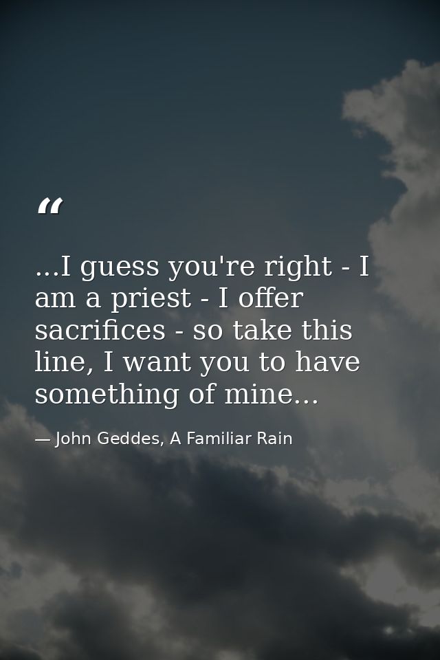 ...I guess you're right - I am a priest - I offer sacrifices - so take this line, I want you to have something of mine.. — John Geddes, A Familiar Rain