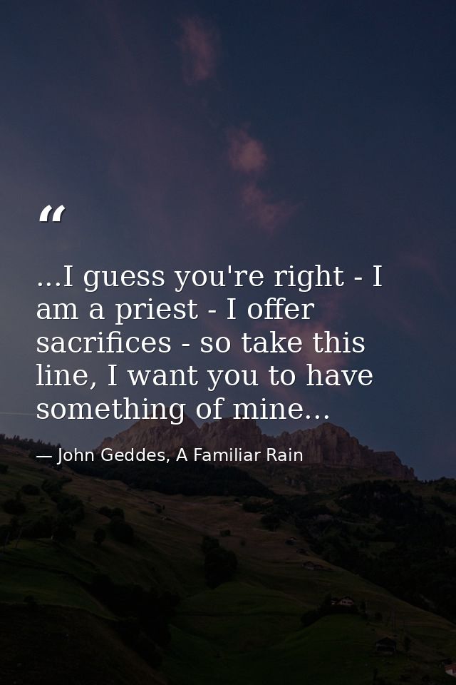 ...I guess you're right - I am a priest - I offer sacrifices - so take this line, I want you to have something of mine.. — John Geddes, A Familiar Rain