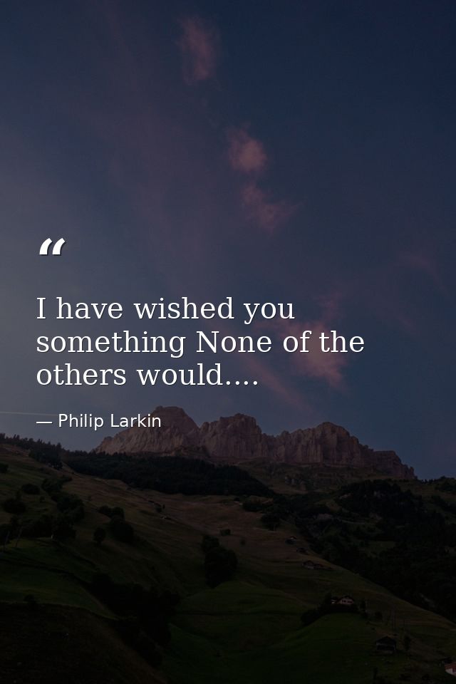 I have wished you something None of the others would.... — Philip Larkin