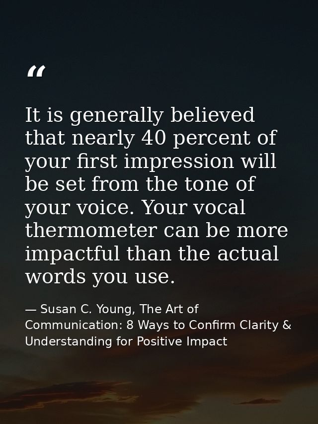 It is generally believed that nearly 40 percent of your first impression will be set from the tone of your voice. Your v — Susan C. Young, The Art of Communication: 8 Ways to Confirm Clarity & Understanding for Positive Impact