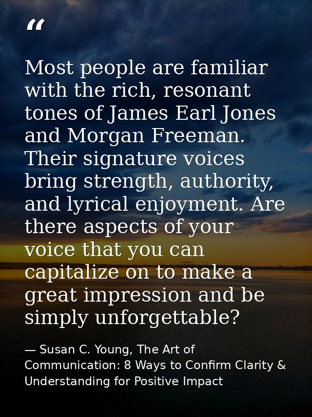 Most people are familiar with the rich, resonant tones of James Earl Jones and Morgan Freeman. Their signature voices br — Susan C. Young, The Art of Communication: 8 Ways to Confirm Clarity & Understanding for Positive Impact