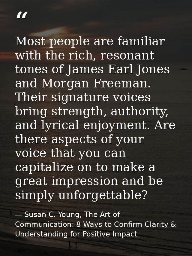Most people are familiar with the rich, resonant tones of James Earl Jones and Morgan Freeman. Their signature voices br — Susan C. Young, The Art of Communication: 8 Ways to Confirm Clarity & Understanding for Positive Impact