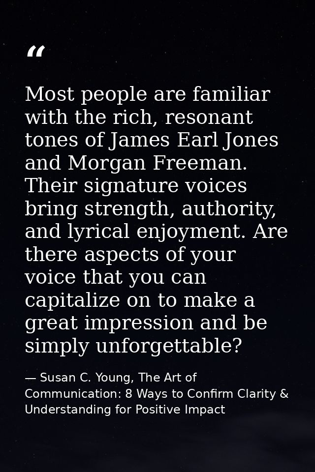 Most people are familiar with the rich, resonant tones of James Earl Jones and Morgan Freeman. Their signature voices br — Susan C. Young, The Art of Communication: 8 Ways to Confirm Clarity & Understanding for Positive Impact